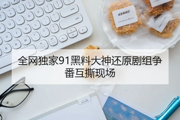 全网独家91黑料大神还原剧组争番互撕现场
